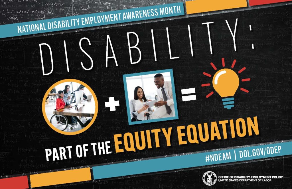 The poster is rectangular in shape with a black colored chalkboard background overlaid with mathematical equations. In the center of the poster, on a diagonal, is a black rectangle bordered by small teal, yellow and red rectangles. It features the 2022 NDEAM theme, “Disability: Part of the Equity Equation,” along with an equation composed of several graphics: a circular photo of a woman in a wheelchair working at a computer with colleagues, followed by a plus sign, followed by a square image of a woman who uses crutches viewing a document with a colleague, followed by an equal sign, followed by a light bulb icon. Across the top of the rectangle in small, white letters are the words National Disability Employment Awareness Month. Along the bottom in small white letters is the hashtag “NDEAM” followed by ODEP’s website address, dol.gov/ODEP. In the lower right corner in white lettering is the DOL seal followed by the words “Office of Disability Employment Policy United States Department of Labor.”
