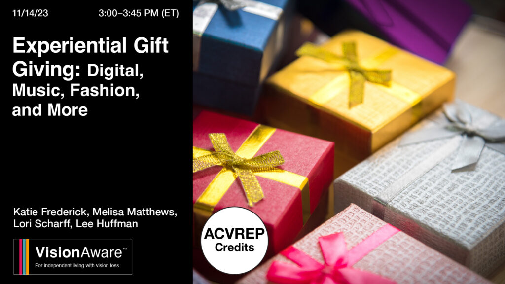 11/14/23 3-3:45pm Experiential Gift Giving: Digital, Music, Fashion and More Katie Frederick, Lori Scharff, Melisa Matthews, Lee Huffman VisionAware Logo ACVREP credits available Photo of gifts wrapped in different colors