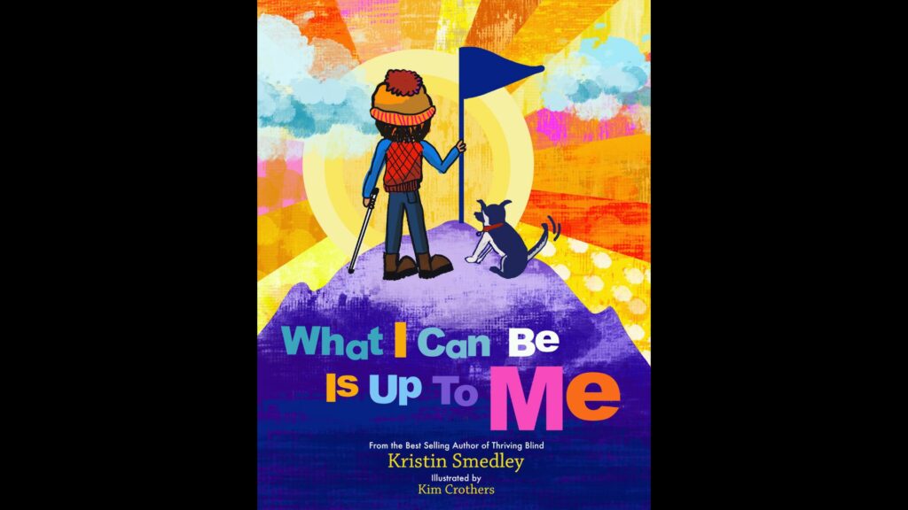 Book cover: "What I Can Be is Up to Me" From the Best Selling Author of Thriving Blind, Kristin Smedley, Illustrated by Kim Crothers. Graphic of a child holding a white cane in one hand and a flag in the other, as if summiting a mountain.